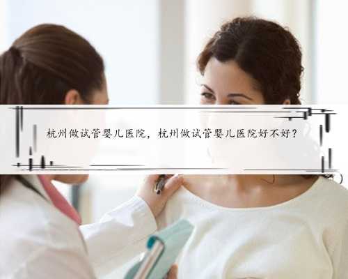 杭州做试管婴儿医院，杭州做试管婴儿医院好不好？
