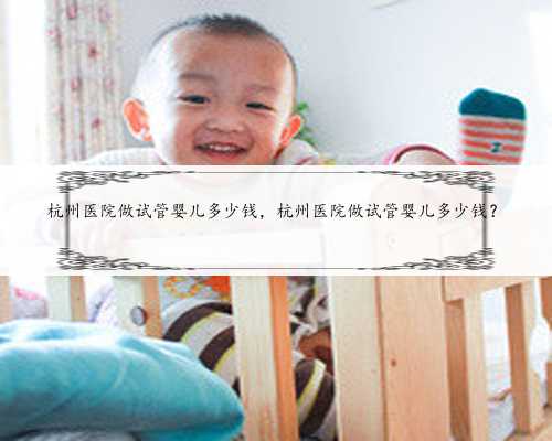 杭州医院做试管婴儿多少钱，杭州医院做试管婴儿多少钱？